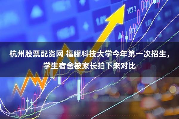 杭州股票配资网 福耀科技大学今年第一次招生，学生宿舍被家长拍下来对比