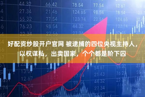 好配资炒股开户官网 被逮捕的四位央视主持人，以权谋私，出卖国家，个个都是阶下囚
