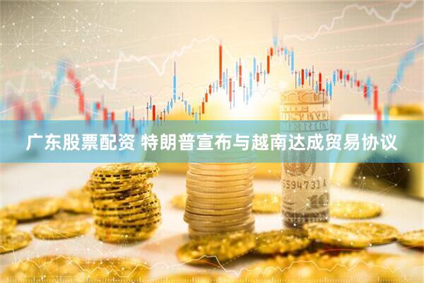 广东股票配资 特朗普宣布与越南达成贸易协议