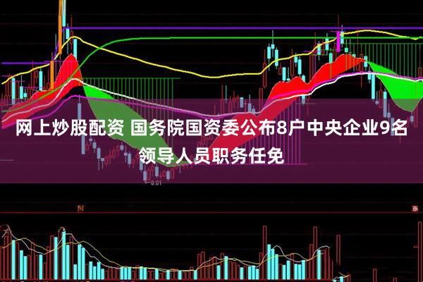 网上炒股配资 国务院国资委公布8户中央企业9名领导人员职务任免
