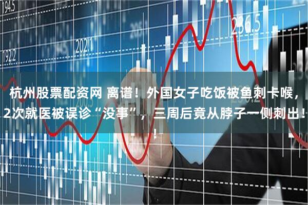 杭州股票配资网 离谱！外国女子吃饭被鱼刺卡喉，2次就医被误诊“没事”，三周后竟从脖子一侧刺出！