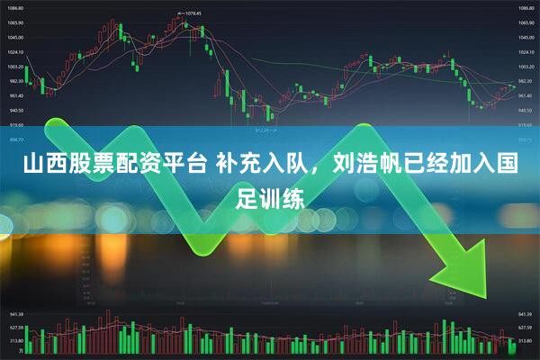 山西股票配资平台 补充入队，刘浩帆已经加入国足训练