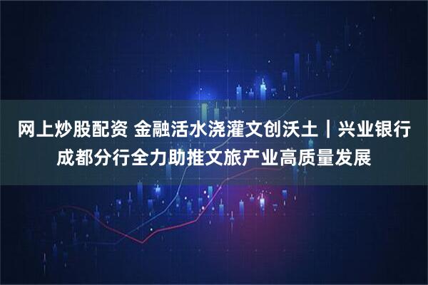 网上炒股配资 金融活水浇灌文创沃土｜兴业银行成都分行全力助推文旅产业高质量发展