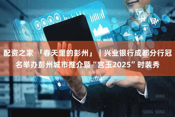 配资之家 「春天里的彭州」｜兴业银行成都分行冠名举办彭州城市推介暨“宫玉2025”时装秀