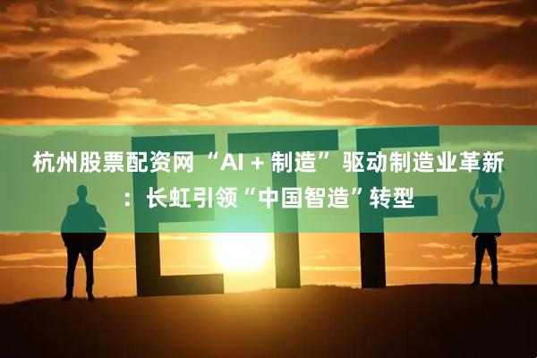 杭州股票配资网 “AI + 制造” 驱动制造业革新：长虹引领“中国智造”转型