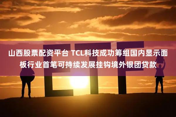 山西股票配资平台 TCL科技成功筹组国内显示面板行业首笔可持续发展挂钩境外银团贷款