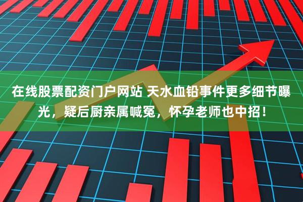 在线股票配资门户网站 天水血铅事件更多细节曝光，疑后厨亲属喊冤，怀孕老师也中招！