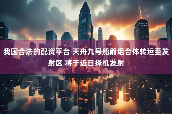 我国合法的配资平台 天舟九号船箭组合体转运至发射区 将于近日择机发射