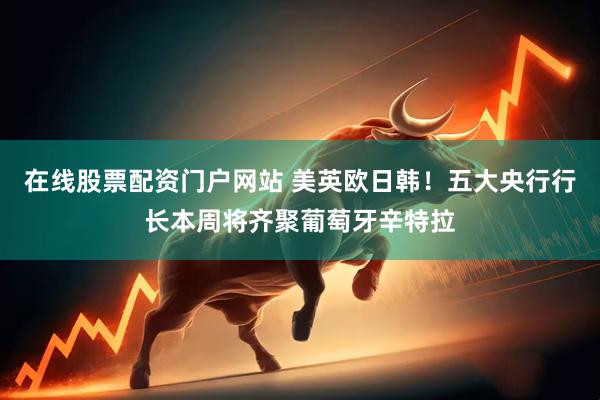 在线股票配资门户网站 美英欧日韩！五大央行行长本周将齐聚葡萄牙辛特拉