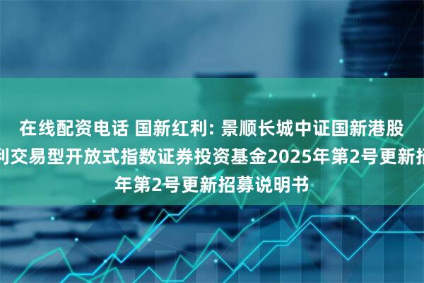 在线配资电话 国新红利: 景顺长城中证国新港股通央企红利交易型开放式指数证券投资基金2025年第2号更新招募说明书