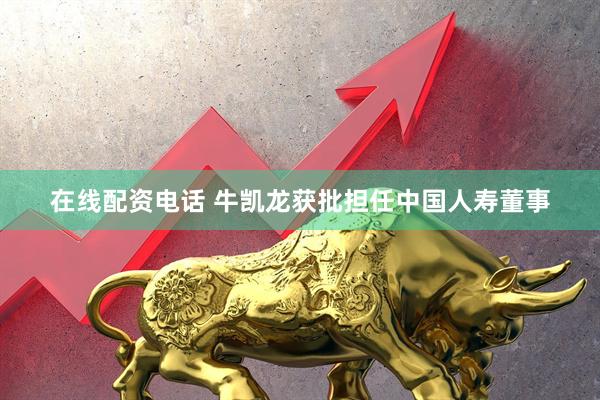 在线配资电话 牛凯龙获批担任中国人寿董事