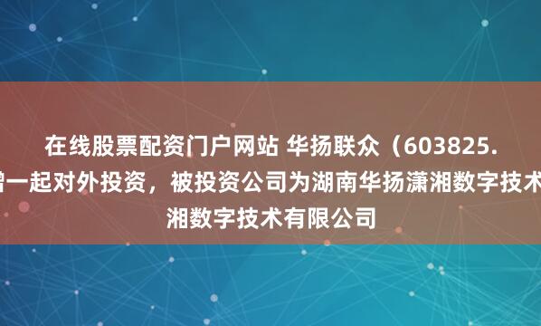 在线股票配资门户网站 华扬联众（603825.SH）新增一起对外投资，被投资公司为湖南华扬潇湘数字技术有限公司