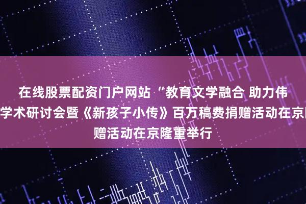 在线股票配资门户网站 “教育文学融合 助力伟大复兴”学术研讨会暨《新孩子小传》百万稿费捐赠活动在京隆重举行