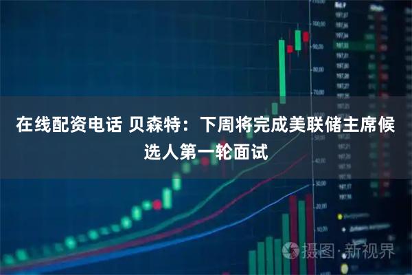 在线配资电话 贝森特：下周将完成美联储主席候选人第一轮面试
