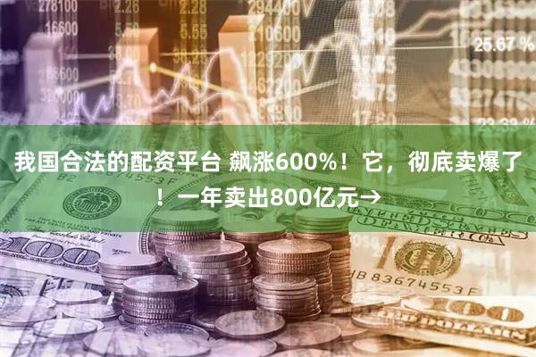 我国合法的配资平台 飙涨600%！它，彻底卖爆了！一年卖出800亿元→