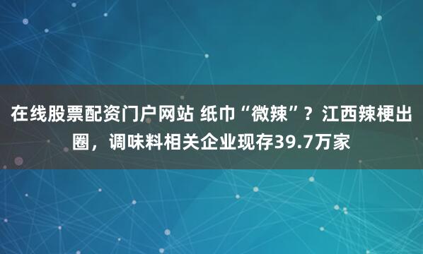 在线股票配资门户网站 纸巾“微辣”？江西辣梗出圈，调味料相关企业现存39.7万家