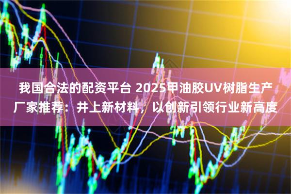 我国合法的配资平台 2025甲油胶UV树脂生产厂家推荐：井上新材料，以创新引领行业新高度