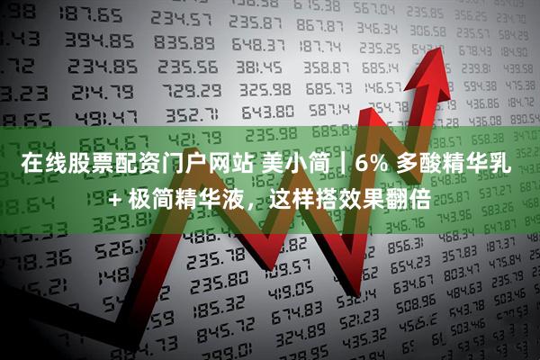 在线股票配资门户网站 美小简｜6% 多酸精华乳 + 极简精华液，这样搭效果翻倍