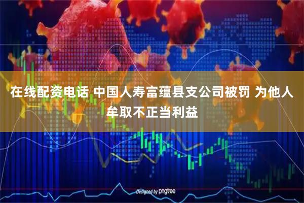在线配资电话 中国人寿富蕴县支公司被罚 为他人牟取不正当利益
