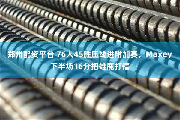 郑州配资平台 76人45胜压线进附加赛，Maxey下半场16分把雄鹿打懵