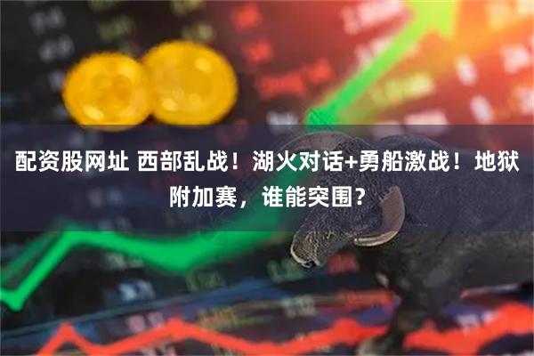配资股网址 西部乱战！湖火对话+勇船激战！地狱附加赛，谁能突围？