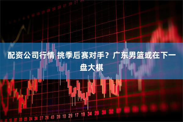 配资公司行情 挑季后赛对手？广东男篮或在下一盘大棋