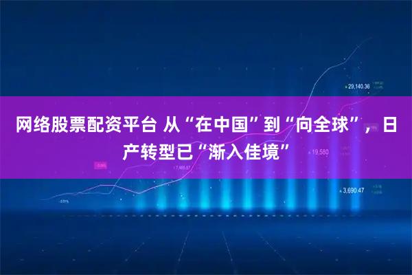 网络股票配资平台 从“在中国”到“向全球”，日产转型已“渐入佳境”