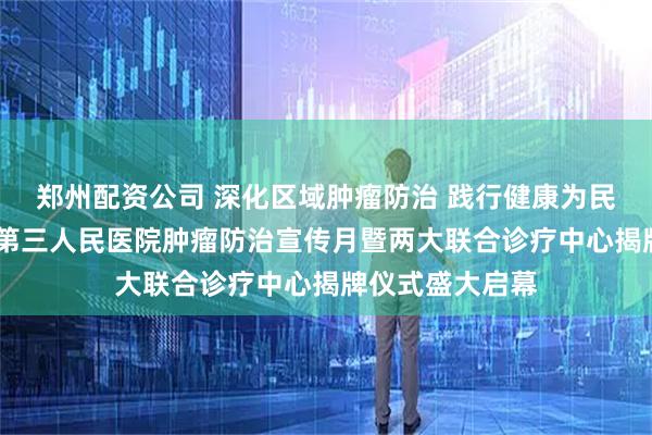 郑州配资公司 深化区域肿瘤防治 践行健康为民使命——淄博市第三人民医院肿瘤防治宣传月暨两大联合诊疗中心揭牌仪式盛大启幕