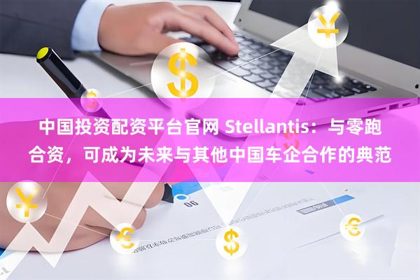 中国投资配资平台官网 Stellantis：与零跑合资，可成为未来与其他中国车企合作的典范