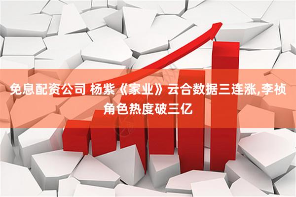 免息配资公司 杨紫《家业》云合数据三连涨,李祯角色热度破三亿