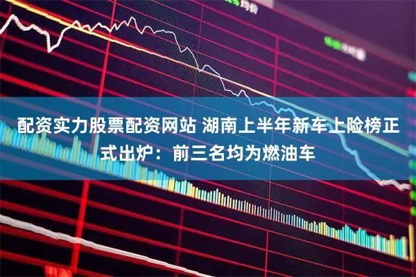 配资实力股票配资网站 湖南上半年新车上险榜正式出炉：前三名均为燃油车