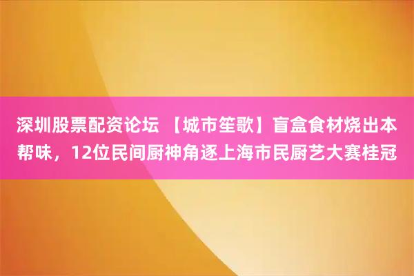 深圳股票配资论坛 【城市笙歌】盲盒食材烧出本帮味，12位民间厨神角逐上海市民厨艺大赛桂冠
