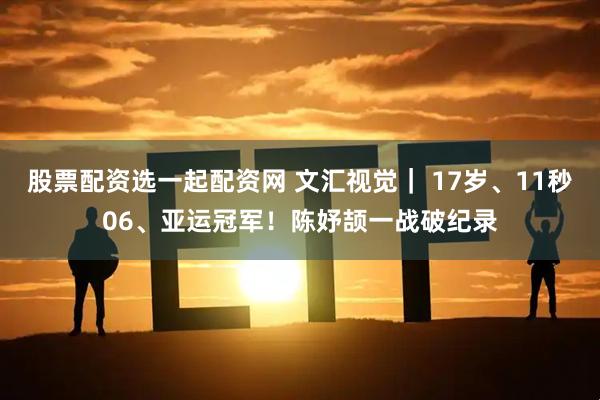 股票配资选一起配资网 文汇视觉｜ 17岁、11秒06、亚运冠军！陈妤颉一战破纪录